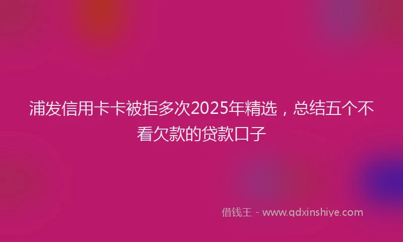 浦发信用卡卡被拒多次2025年精选，总结五个不看欠款的贷款口子