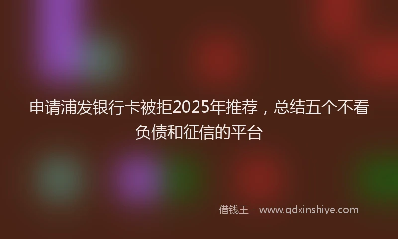 申请浦发银行卡被拒2025年推荐，总结五个不看负债和征信的平台