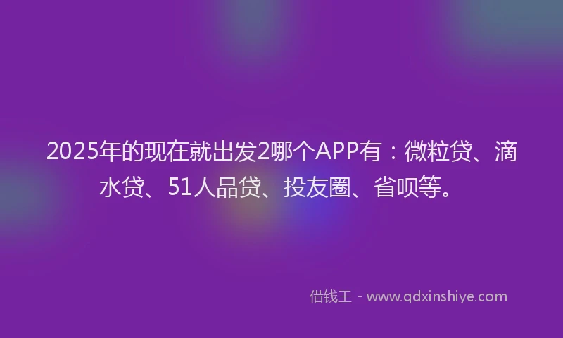 2025年的现在就出发2哪个APP有：微粒贷、滴水贷、51人品贷、投友圈、省呗等。