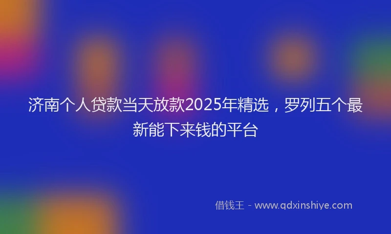 济南个人贷款当天放款2025年精选，罗列五个最新能下来钱的平台