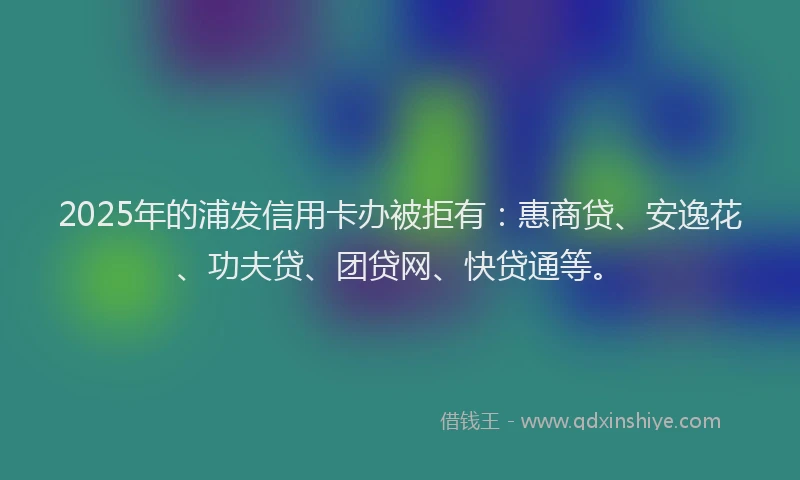 2025年的浦发信用卡办被拒有：惠商贷、安逸花、功夫贷、团贷网、快贷通等。
