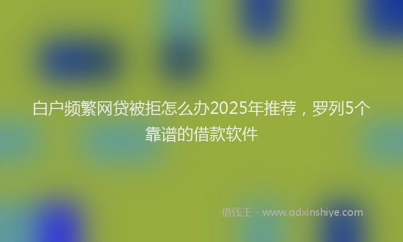 白户频繁网贷被拒怎么办2025年推荐，罗列5个靠谱的借款软件