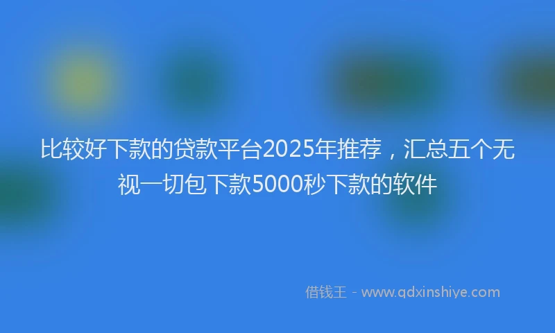 比较好下款的贷款平台2025年推荐，汇总五个无视一切包下款5000秒下款的软件