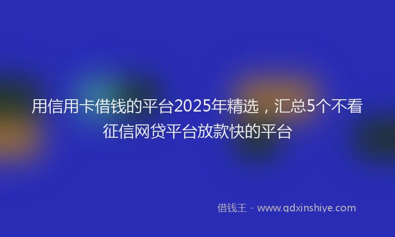 用信用卡借钱的平台2025年精选，汇总5个不看征信网贷平台放款快的平台