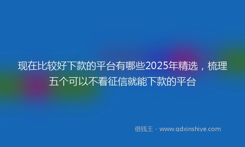 现在比较好下款的平台有哪些2025年精选，梳理五个可以不看征信就能下款的平台