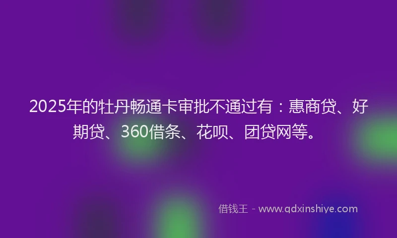 2025年的牡丹畅通卡审批不通过有：惠商贷、好期贷、360借条、花呗、团贷网等。