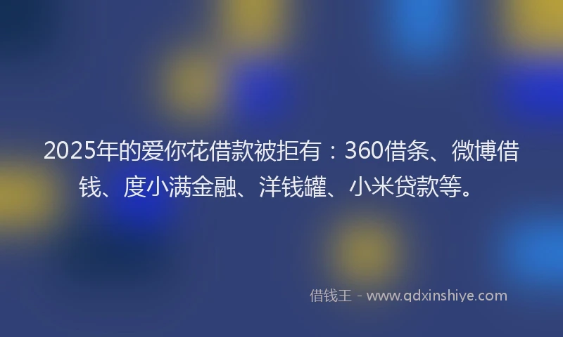 2025年的爱你花借款被拒有：360借条、微博借钱、度小满金融、洋钱罐、小米贷款等。
