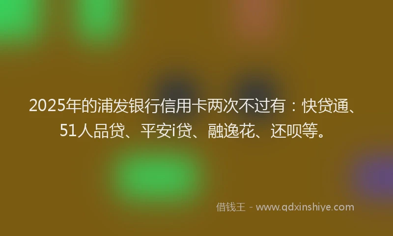 2025年的浦发银行信用卡两次不过有：快贷通、51人品贷、平安i贷、融逸花、还呗等。
