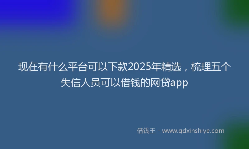 现在有什么平台可以下款2025年精选，梳理五个失信人员可以借钱的网贷app