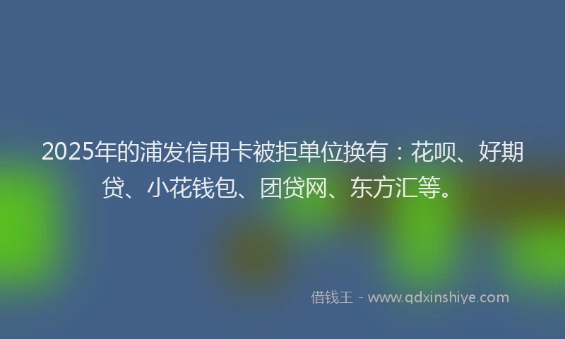 2025年的浦发信用卡被拒单位换有：花呗、好期贷、小花钱包、团贷网、东方汇等。