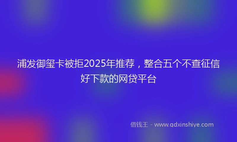 浦发御玺卡被拒2025年推荐，整合五个不查征信好下款的网贷平台