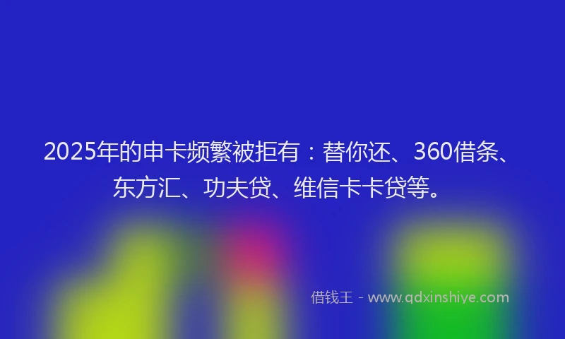 2025年的申卡频繁被拒有：替你还、360借条、东方汇、功夫贷、维信卡卡贷等。