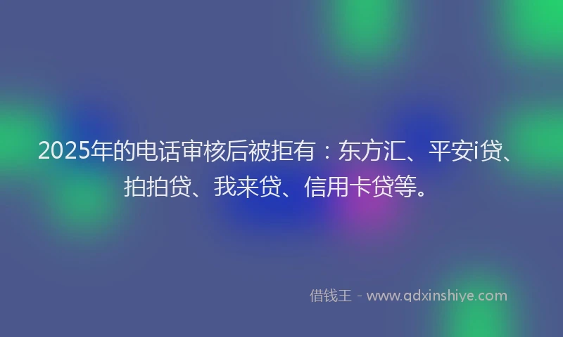 2025年的电话审核后被拒有：东方汇、平安i贷、拍拍贷、我来贷、信用卡贷等。