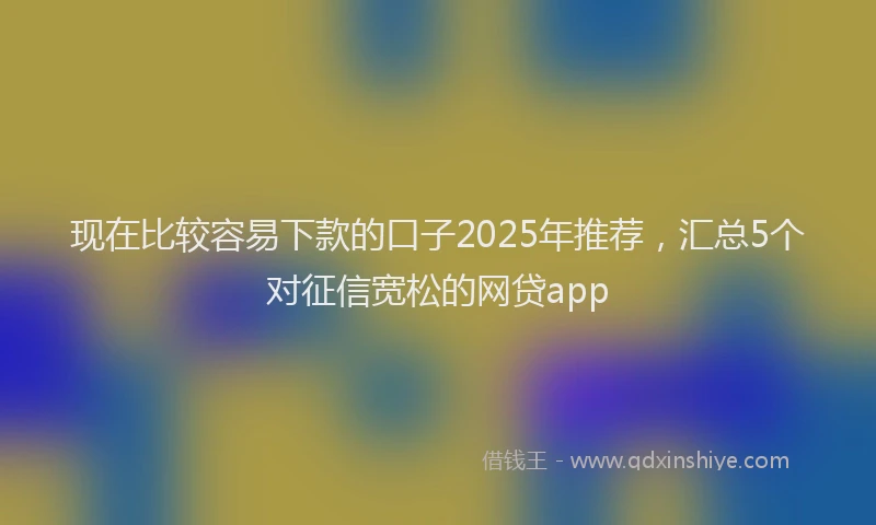 现在比较容易下款的口子2025年推荐，汇总5个对征信宽松的网贷app