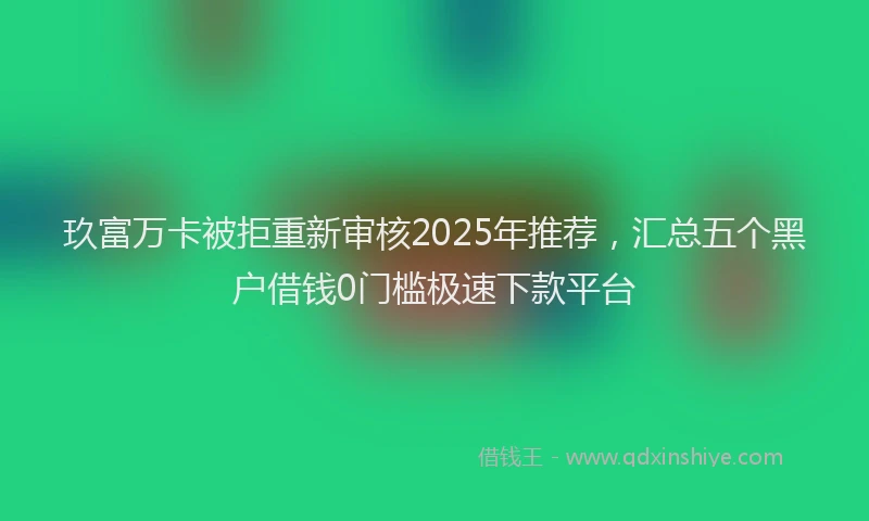 玖富万卡被拒重新审核2025年推荐，汇总五个黑户借钱0门槛极速下款平台