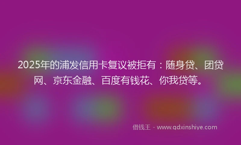 2025年的浦发信用卡复议被拒有：随身贷、团贷网、京东金融、百度有钱花、你我贷等。
