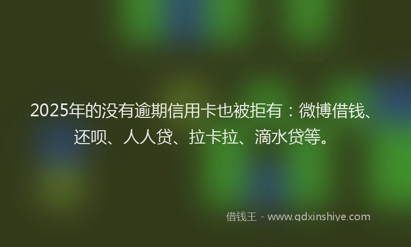 2025年的没有逾期信用卡也被拒有：微博借钱、还呗、人人贷、拉卡拉、滴水贷等。