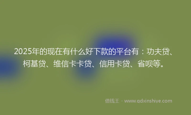 2025年的现在有什么好下款的平台有：功夫贷、柯基贷、维信卡卡贷、信用卡贷、省呗等。