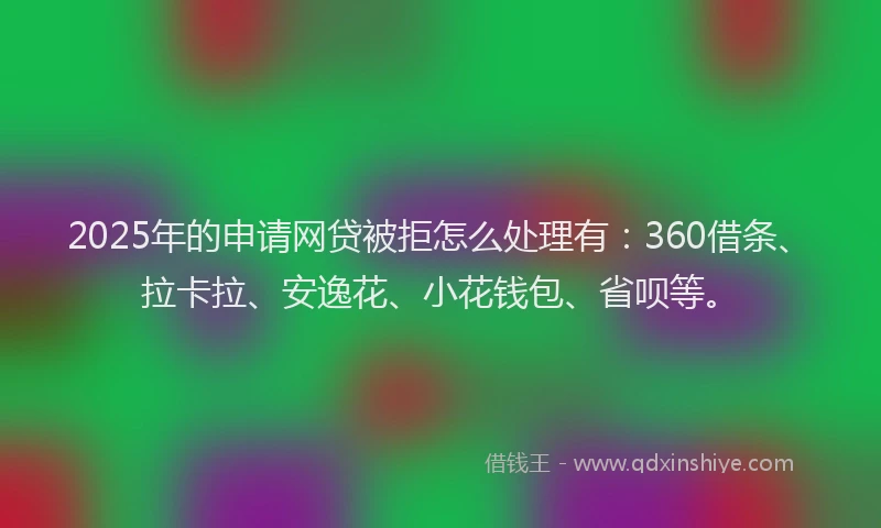 2025年的申请网贷被拒怎么处理有：360借条、拉卡拉、安逸花、小花钱包、省呗等。