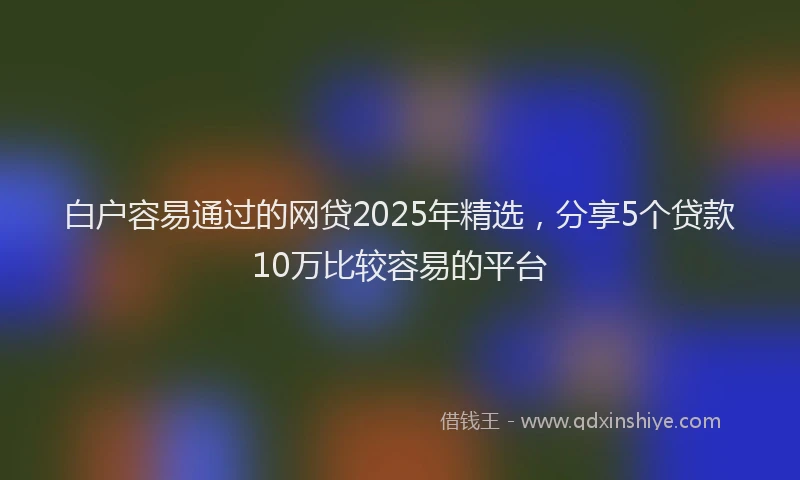 白户容易通过的网贷2025年精选，分享5个贷款10万比较容易的平台