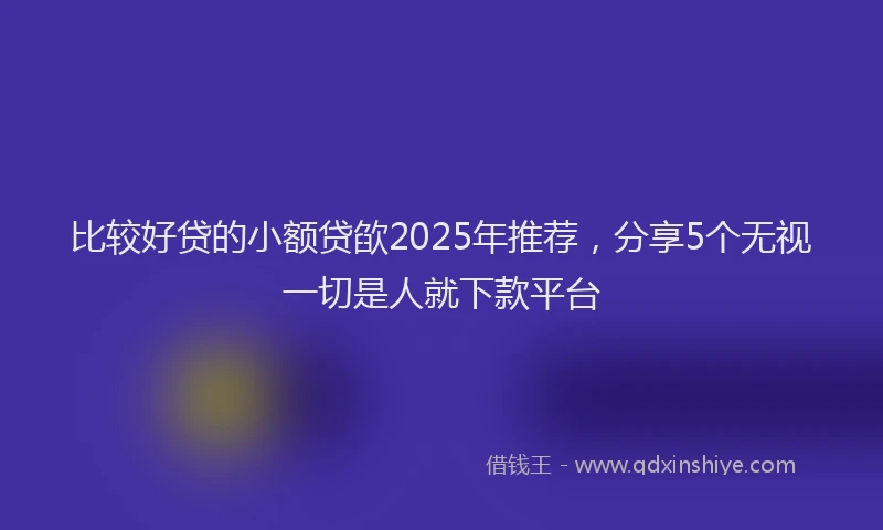 比较好贷的小额贷欿2025年推荐，分享5个无视一切是人就下款平台