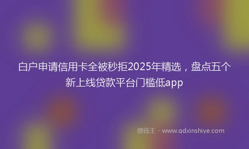 白户申请信用卡全被秒拒2025年精选，盘点五个新上线贷款平台门槛低app