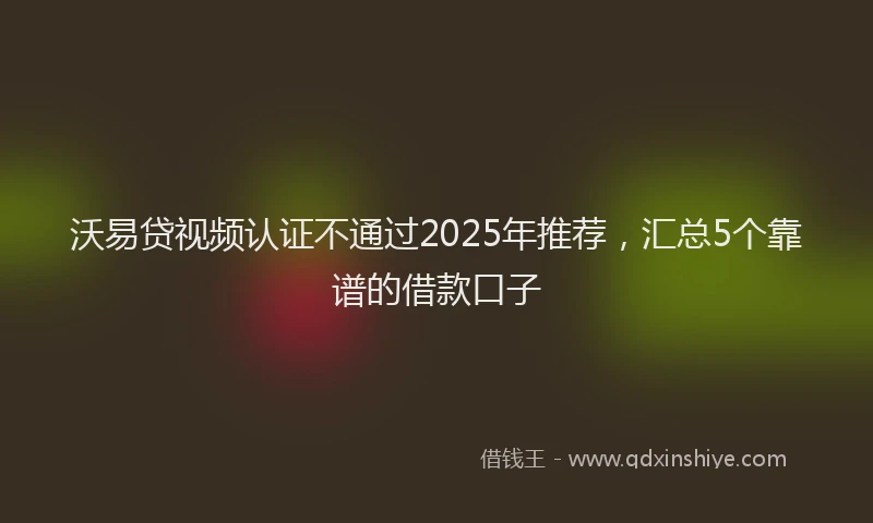 沃易贷视频认证不通过2025年推荐，汇总5个靠谱的借款口子
