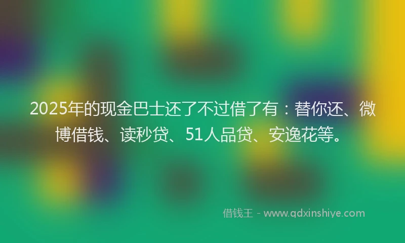 2025年的现金巴士还了不过借了有：替你还、微博借钱、读秒贷、51人品贷、安逸花等。