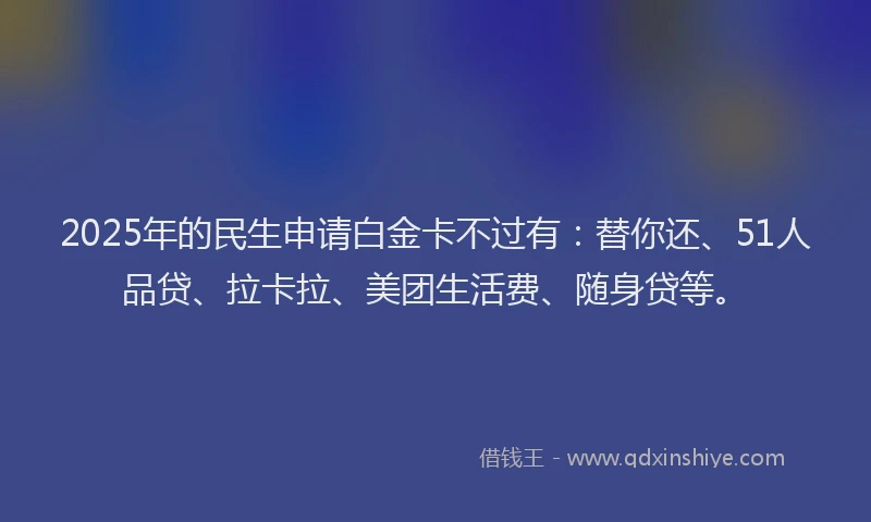 2025年的民生申请白金卡不过有：替你还、51人品贷、拉卡拉、美团生活费、随身贷等。