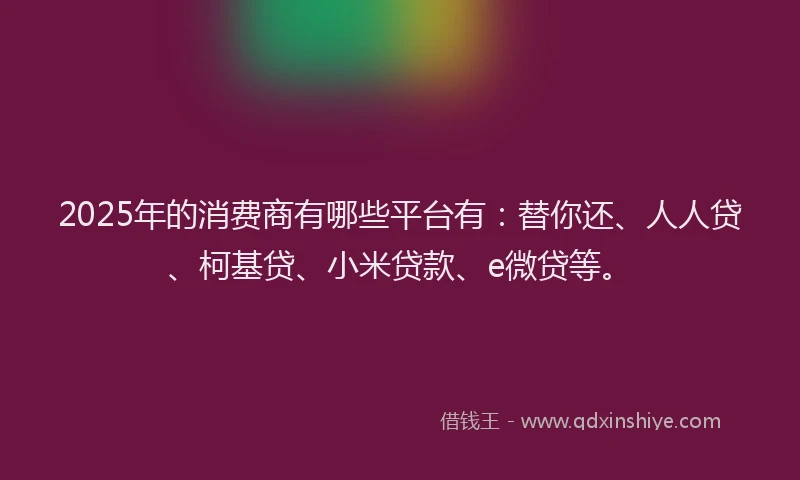 2025年的消费商有哪些平台有：替你还、人人贷、柯基贷、小米贷款、e微贷等。