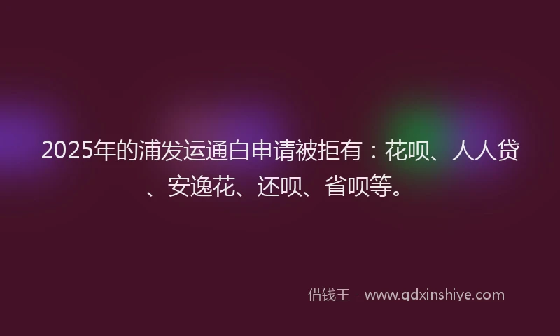 2025年的浦发运通白申请被拒有：花呗、人人贷、安逸花、还呗、省呗等。