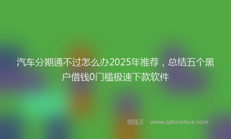 汽车分期通不过怎么办2025年推荐，总结五个黑户借钱0门槛极速下款软件