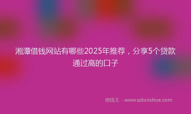 湘潭借钱网站有哪些2025年推荐，分享5个贷款通过高的口子