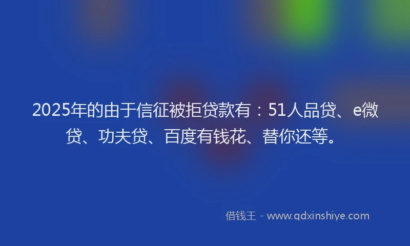 2025年的由于信征被拒贷款有：51人品贷、e微贷、功夫贷、百度有钱花、替你还等。