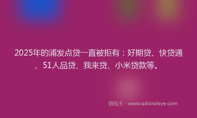2025年的浦发点贷一直被拒有：好期贷、快贷通、51人品贷、我来贷、小米贷款等。