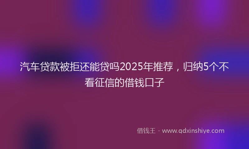 汽车贷款被拒还能贷吗2025年推荐，归纳5个不看征信的借钱口子