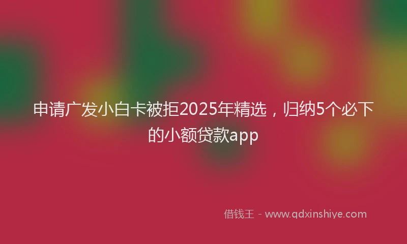 申请广发小白卡被拒2025年精选，归纳5个必下的小额贷款app