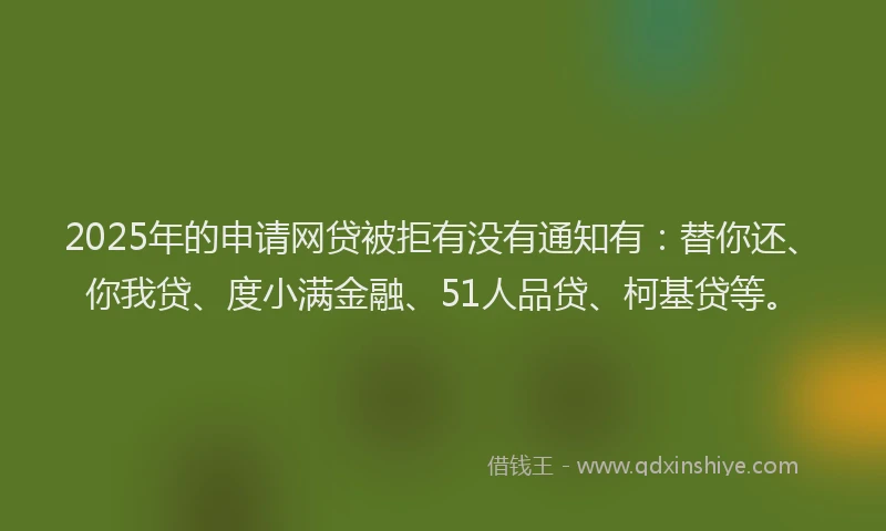 2025年的申请网贷被拒有没有通知有：替你还、你我贷、度小满金融、51人品贷、柯基贷等。