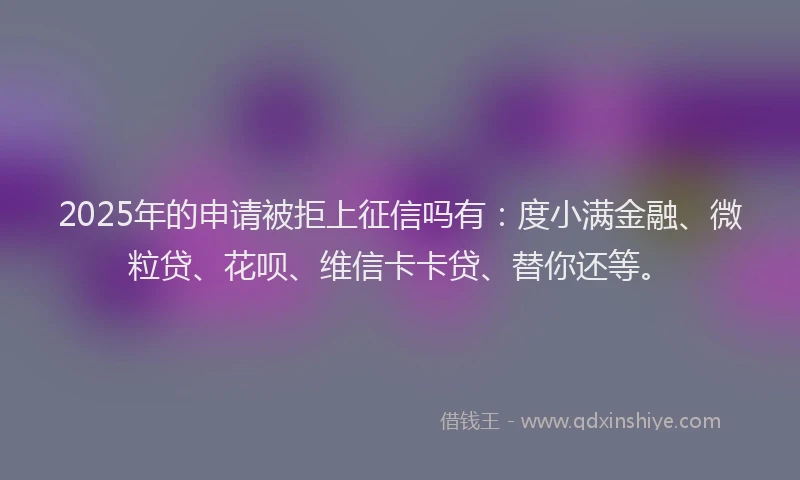 2025年的申请被拒上征信吗有：度小满金融、微粒贷、花呗、维信卡卡贷、替你还等。