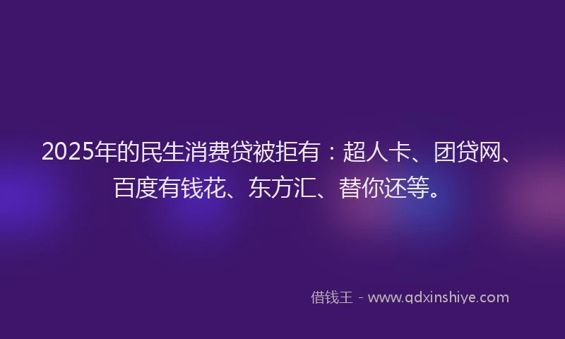 2025年的民生消费贷被拒有：超人卡、团贷网、百度有钱花、东方汇、替你还等。