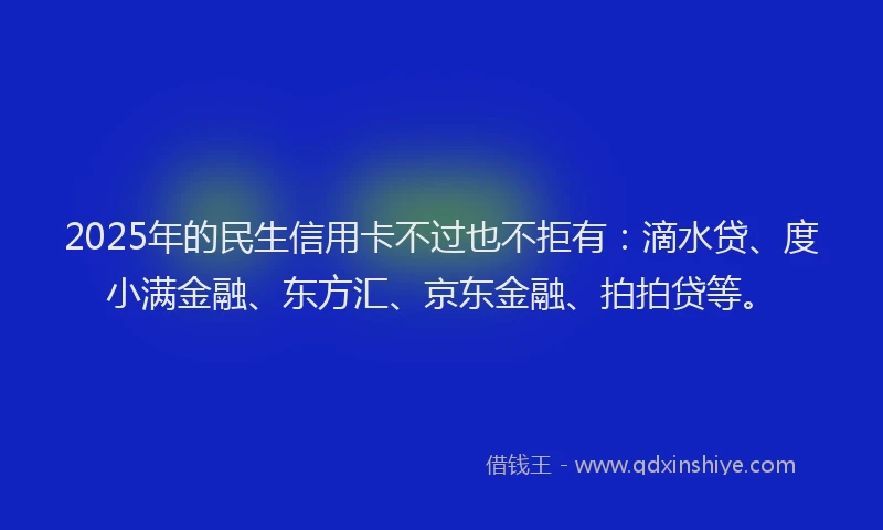 2025年的民生信用卡不过也不拒有：滴水贷、度小满金融、东方汇、京东金融、拍拍贷等。