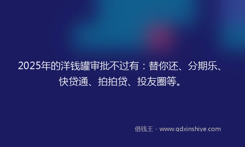 2025年的洋钱罐审批不过有：替你还、分期乐、快贷通、拍拍贷、投友圈等。