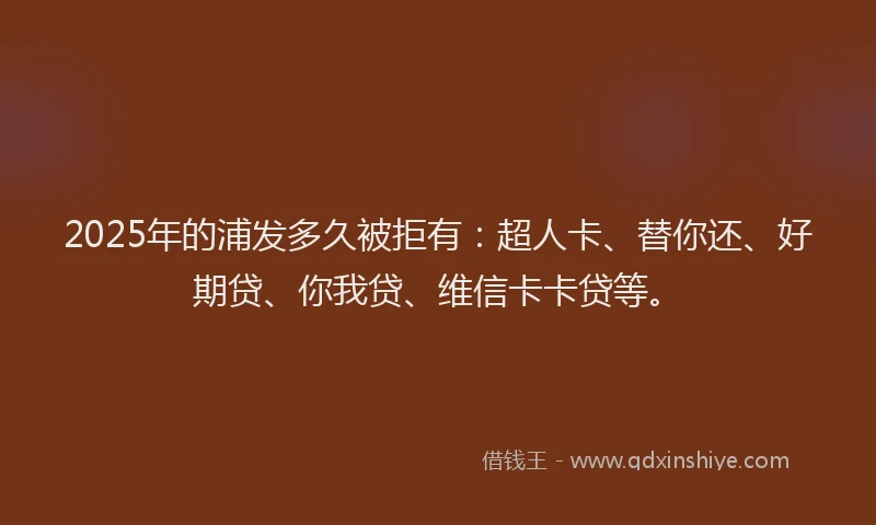 2025年的浦发多久被拒有：超人卡、替你还、好期贷、你我贷、维信卡卡贷等。