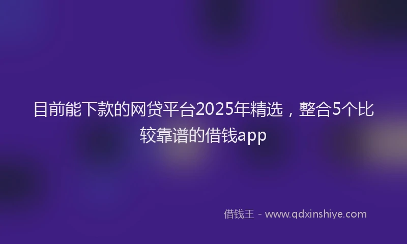 目前能下款的网贷平台2025年精选，整合5个比较靠谱的借钱app