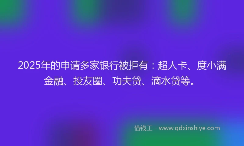 2025年的申请多家银行被拒有：超人卡、度小满金融、投友圈、功夫贷、滴水贷等。