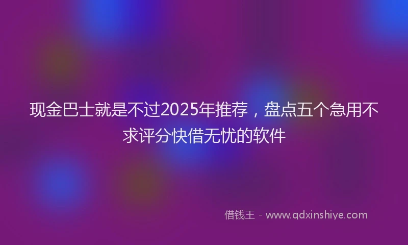 现金巴士就是不过2025年推荐，盘点五个急用不求评分快借无忧的软件