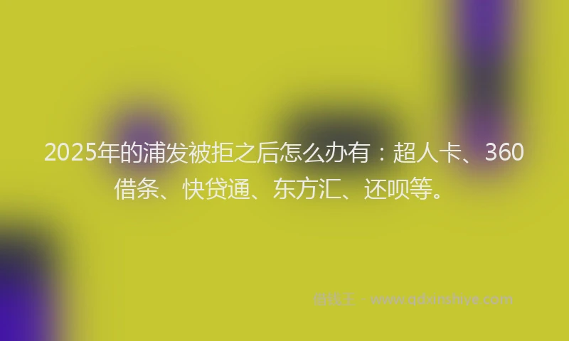 2025年的浦发被拒之后怎么办有：超人卡、360借条、快贷通、东方汇、还呗等。