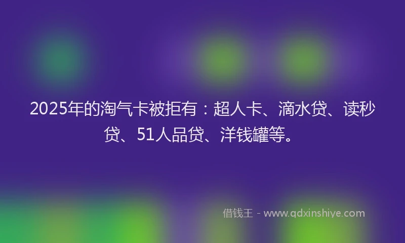 2025年的淘气卡被拒有：超人卡、滴水贷、读秒贷、51人品贷、洋钱罐等。