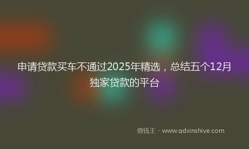 申请贷款买车不通过2025年精选，总结五个12月独家贷款的平台