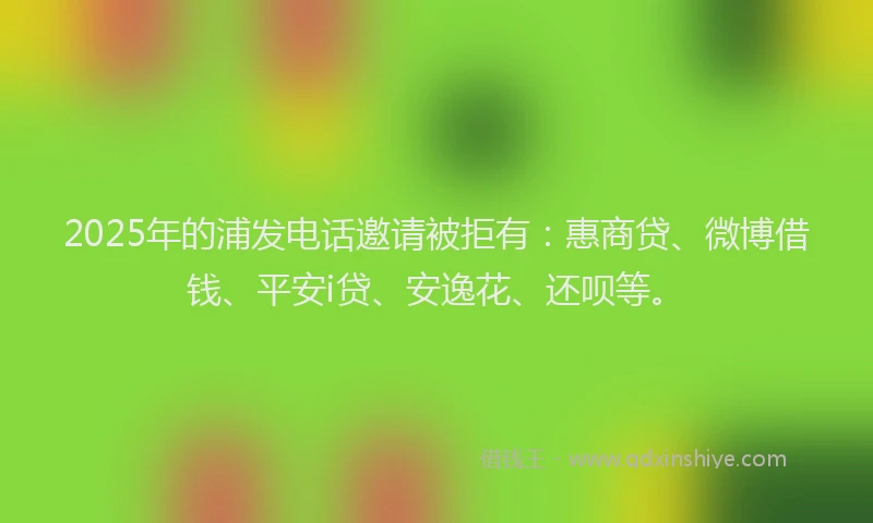 2025年的浦发电话邀请被拒有：惠商贷、微博借钱、平安i贷、安逸花、还呗等。